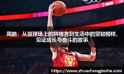 周鹏：从篮球场上的拼搏者到生活中的坚韧榜样，见证成长与奋斗的故事
