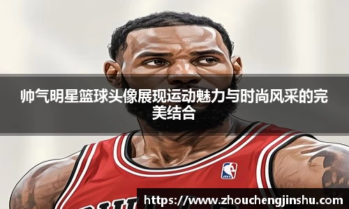 帅气明星篮球头像展现运动魅力与时尚风采的完美结合